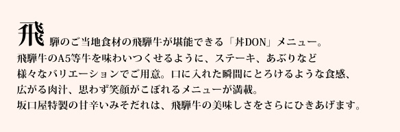 飛騨のご当地食材の飛騨牛が堪能できる「丼DON」メニュー。
飛騨牛のA5等牛を味わいつくせるように、ハンバーグや、ステーキ、あぶりなど様々なバリエーションでご用意。口に入れた瞬間にとろけるような食感、広がる肉汁、思わず笑顔がこぼれるメニューが満載。
坂口屋特製の甘辛いみそだれは、飛騨牛の美味しさをさらにひきあげます。
数量限定のハンバーギュ丼はデミグラスソースと、トロトロの黄身がベストマッチ！