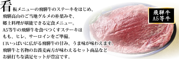 看板メニューの飛騨牛のステーキをはじめ、飛騨高山のご当地グルメの朴葉みそ、郷土料理が堪能できる定食メニュー。
A5等牛の飛騨牛を食べつくすステーキはもも、ヒレ、サーロインをご準備。
口いっぱいに広がる飛騨牛の甘み、うま味が味わえます。飛騨牛と名物のお蕎麦両方が味わえるセット商品などお値打ちな満足セットが豊富です。