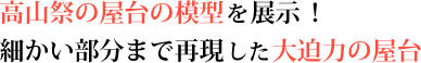 高山祭の屋台の模型を展示！　細かい部分まで再現した大迫力の屋台