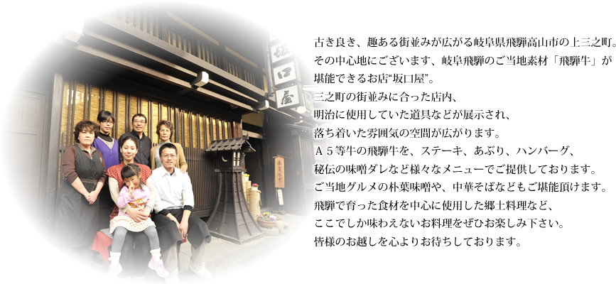 古き良き、趣ある街並みが広がる岐阜県飛騨高山市の上三之町。
その中心地にございます、岐阜飛騨のご当地素材「飛騨牛」が
堪能できるお店“坂口屋”。
三之町の街並みに合った店内、
明治に使用していた道具などが展示され、
落ち着いた雰囲気の空間が広がります。
Ａ５等牛の飛騨牛を、ステーキ、あぶり、ハンバーグ、
秘伝の味噌ダレなど様々なメニューでご提供しております。
ご当地グルメの朴葉味噌や、中華そばなどもご堪能頂けます。
飛騨で育った食材を中心に使用した郷土料理など、
ここでしか味わえないお料理をぜひお楽しみ下さい。
皆様のお越しを心よりお待ちしております。